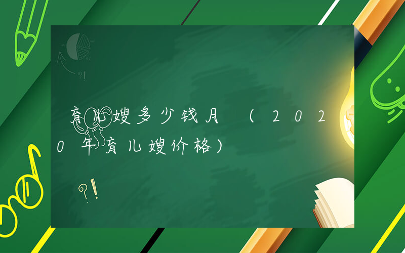 育儿嫂多少钱月 (2020年育儿嫂价格)